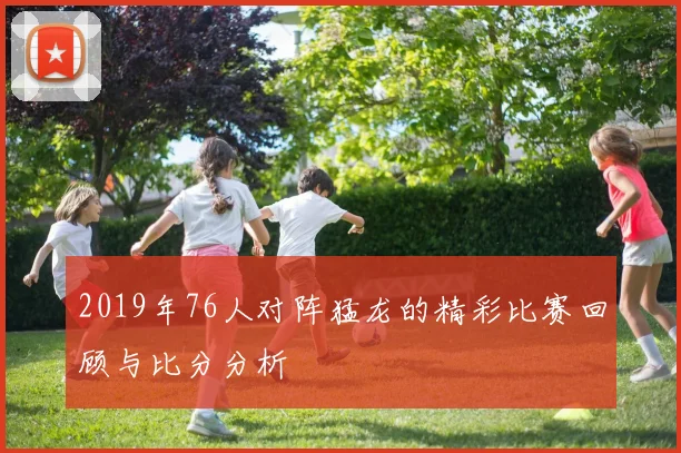 2019年76人对阵猛龙的精彩比赛回顾与比分分析