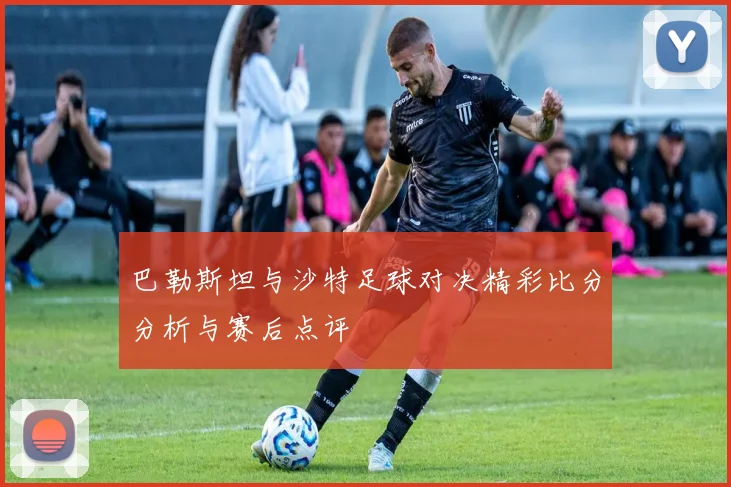 巴勒斯坦与沙特足球对决精彩比分分析与赛后点评