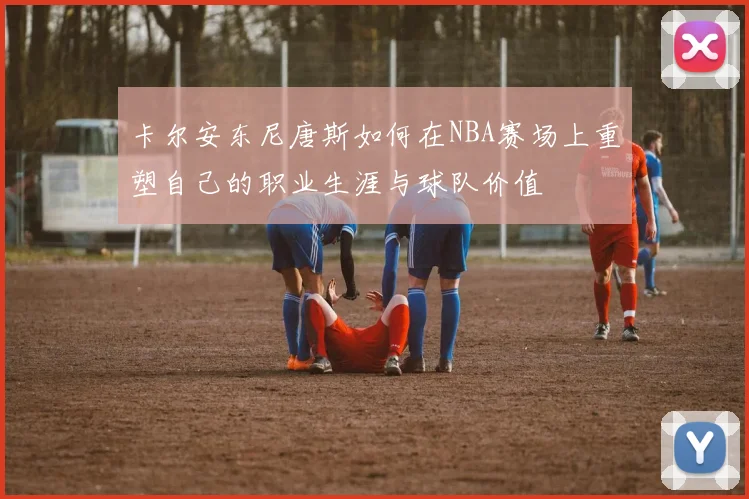 卡尔安东尼唐斯如何在NBA赛场上重塑自己的职业生涯与球队价值