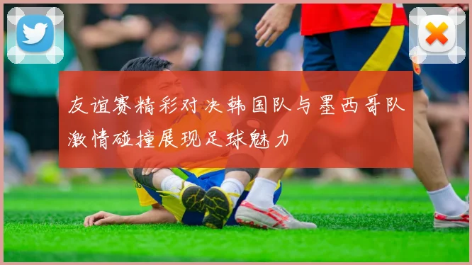 友谊赛精彩对决韩国队与墨西哥队激情碰撞展现足球魅力