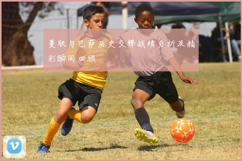 曼联与巴萨历史交锋战绩分析及精彩瞬间回顾