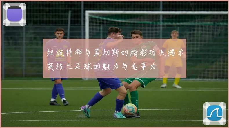 纽波特郡与莱切斯的精彩对决揭示英格兰足球的魅力与竞争力
