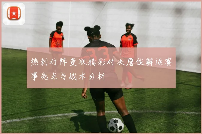 热刺对阵曼联精彩对决詹俊解读赛事亮点与战术分析