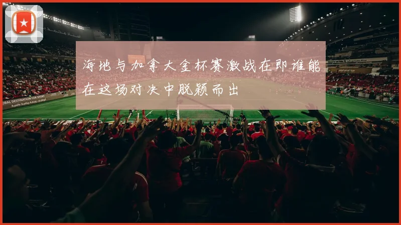 海地与加拿大金杯赛激战在即谁能在这场对决中脱颖而出