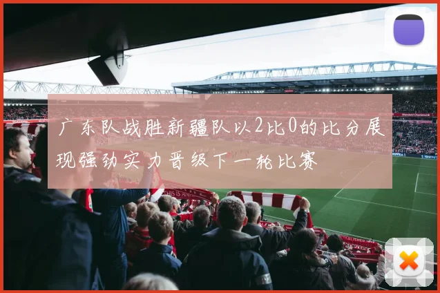 广东队战胜新疆队以2比0的比分展现强劲实力晋级下一轮比赛