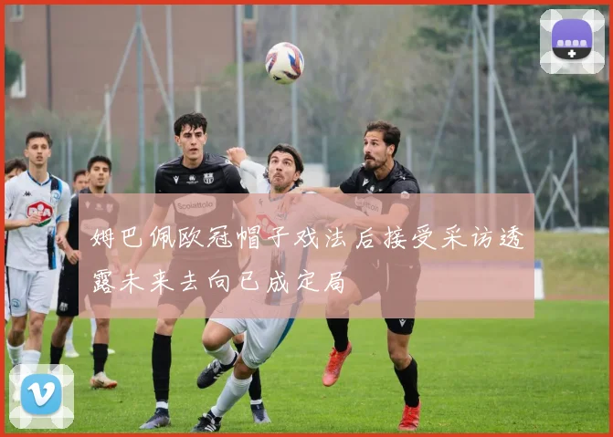 姆巴佩欧冠帽子戏法后接受采访透露未来去向已成定局