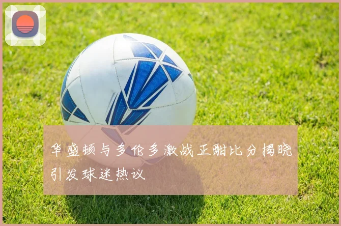 华盛顿与多伦多激战正酣比分揭晓引发球迷热议
