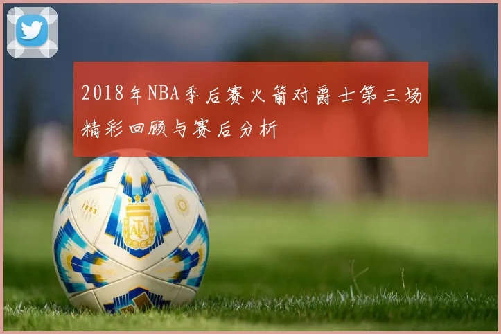 2018年NBA季后赛火箭对爵士第三场精彩回顾与赛后分析