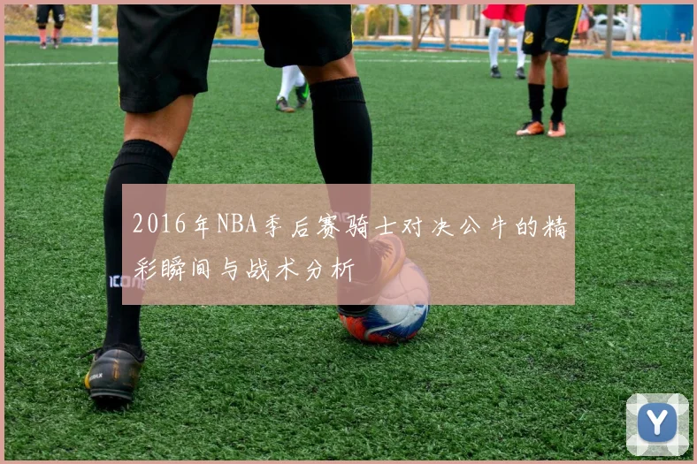 2016年NBA季后赛骑士对决公牛的精彩瞬间与战术分析