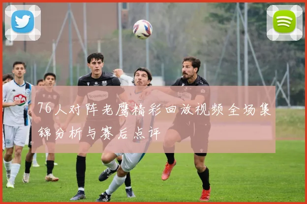 76人对阵老鹰精彩回放视频全场集锦分析与赛后点评