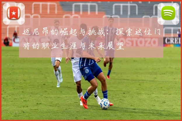迈尼昂的崛起与挑战：探索这位门将的职业生涯与未来展望