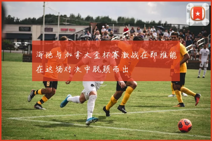 海地与加拿大金杯赛激战在即谁能在这场对决中脱颖而出