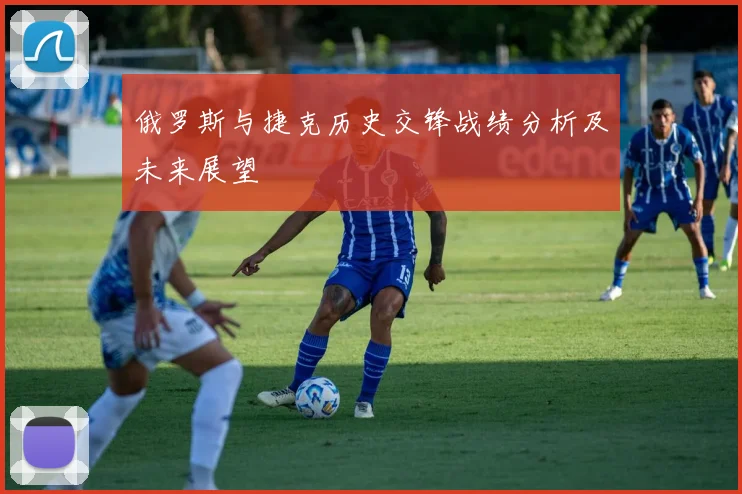 俄罗斯与捷克历史交锋战绩分析及未来展望