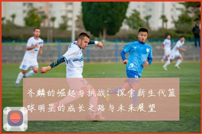 齐麟的崛起与挑战：探索新生代篮球明星的成长之路与未来展望