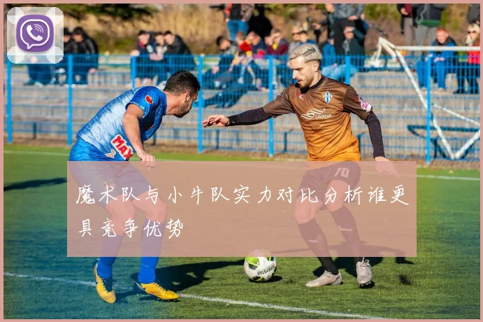 魔术队与小牛队实力对比分析谁更具竞争优势
