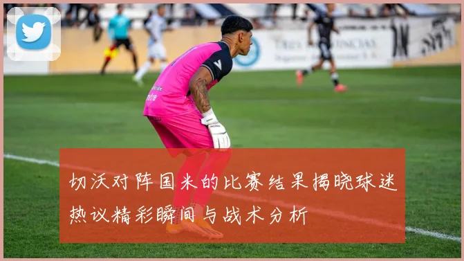 切沃对阵国米的比赛结果揭晓球迷热议精彩瞬间与战术分析