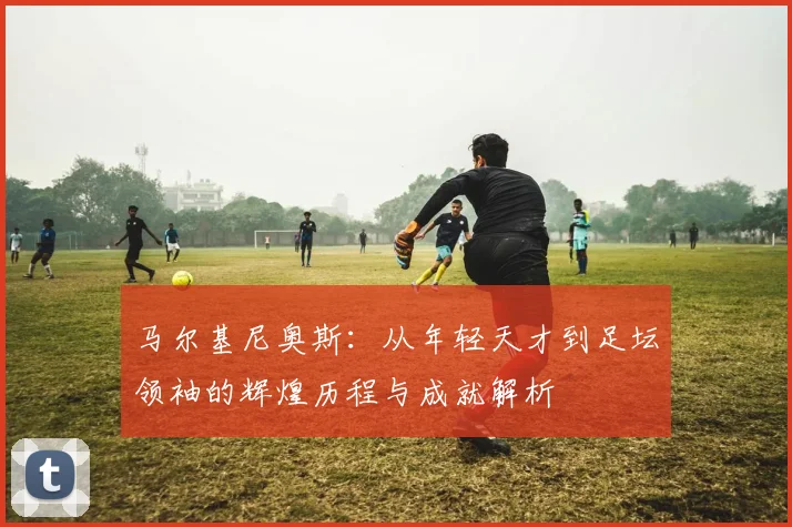 马尔基尼奥斯：从年轻天才到足坛领袖的辉煌历程与成就解析
