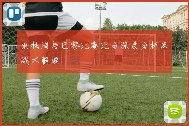 利物浦与巴黎比赛比分深度分析及战术解读