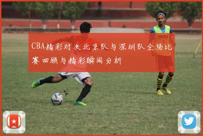 CBA精彩对决北京队与深圳队全场比赛回顾与精彩瞬间分析