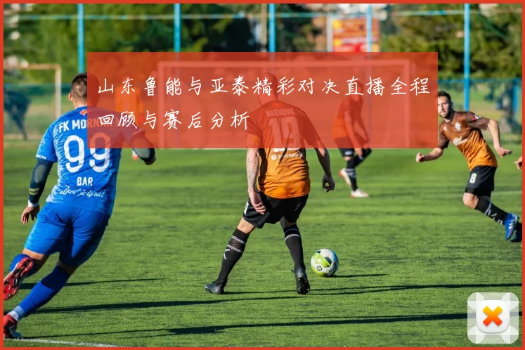 山东鲁能与亚泰精彩对决直播全程回顾与赛后分析