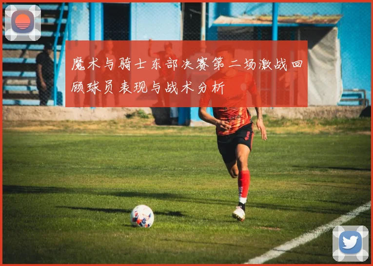 魔术与骑士东部决赛第二场激战回顾球员表现与战术分析
