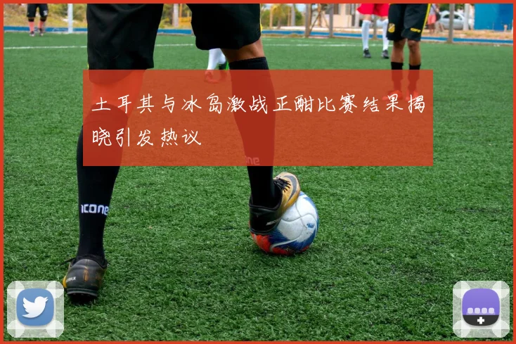 土耳其与冰岛激战正酣比赛结果揭晓引发热议