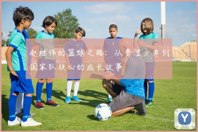 赵继伟的篮球之路：从青涩少年到国家队核心的成长故事