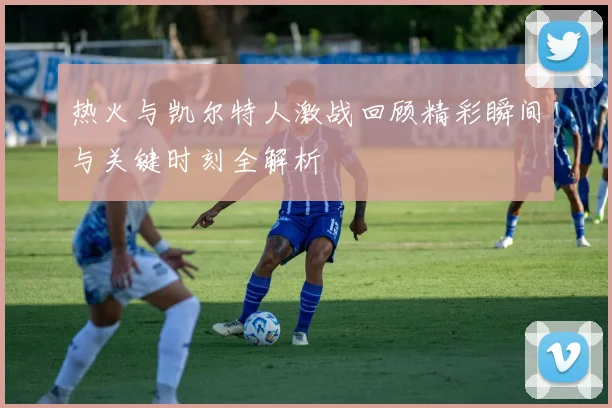 热火与凯尔特人激战回顾精彩瞬间与关键时刻全解析