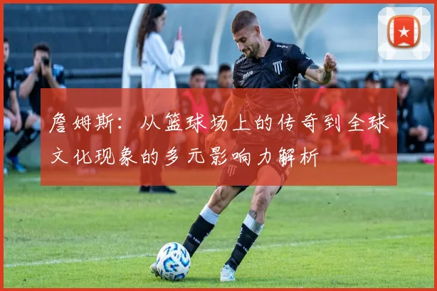 詹姆斯：从篮球场上的传奇到全球文化现象的多元影响力解析