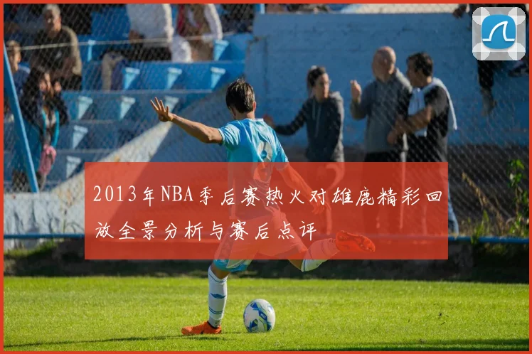 2013年NBA季后赛热火对雄鹿精彩回放全景分析与赛后点评