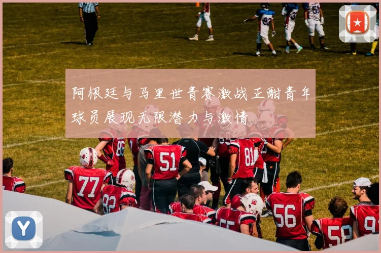 阿根廷与马里世青赛激战正酣青年球员展现无限潜力与激情