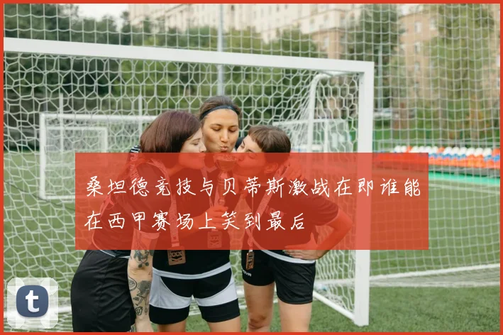 桑坦德竞技与贝蒂斯激战在即谁能在西甲赛场上笑到最后