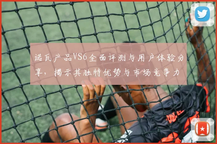 诺瓦产品VS6全面评测与用户体验分享，揭示其独特优势与市场竞争力