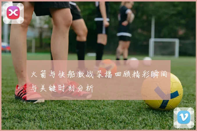 火箭与快船激战录播回顾精彩瞬间与关键时刻分析