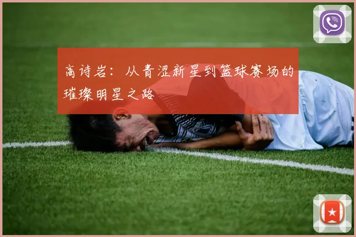 高诗岩：从青涩新星到篮球赛场的璀璨明星之路