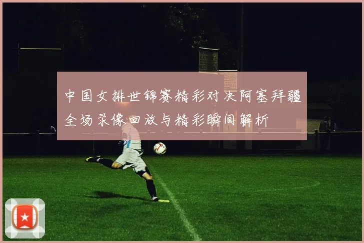 中国女排世锦赛精彩对决阿塞拜疆全场录像回放与精彩瞬间解析