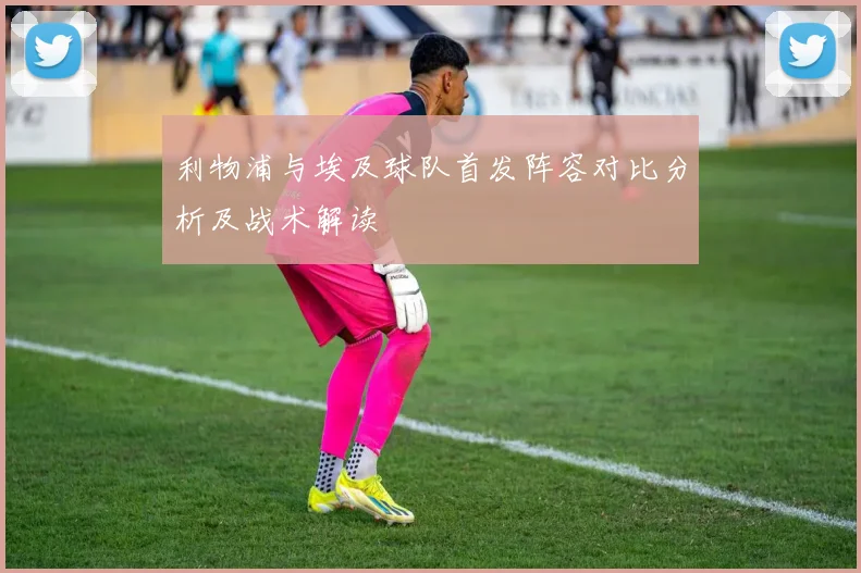 利物浦与埃及球队首发阵容对比分析及战术解读