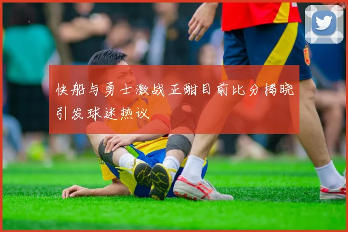 快船与勇士激战正酣目前比分揭晓引发球迷热议