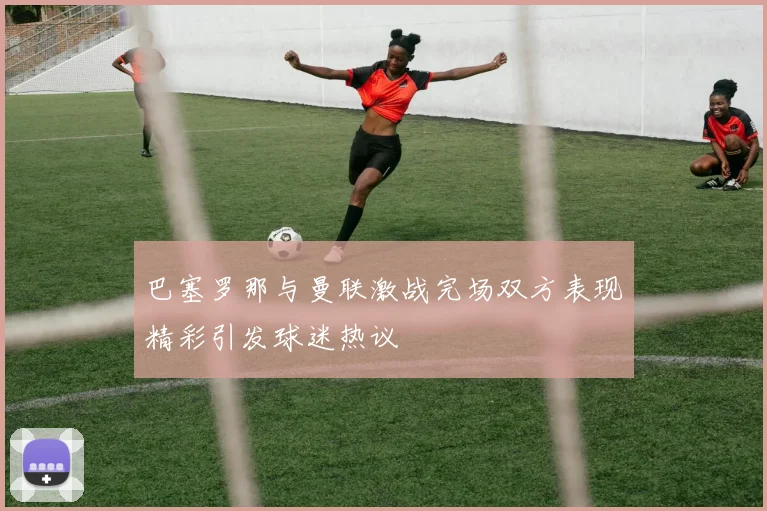 巴塞罗那与曼联激战完场双方表现精彩引发球迷热议