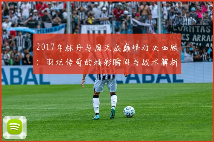 2017年林丹与周天成巅峰对决回顾：羽坛传奇的精彩瞬间与战术解析