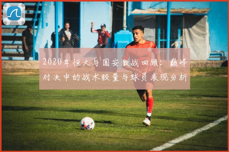 2020年恒大与国安激战回顾：巅峰对决中的战术较量与球员表现分析