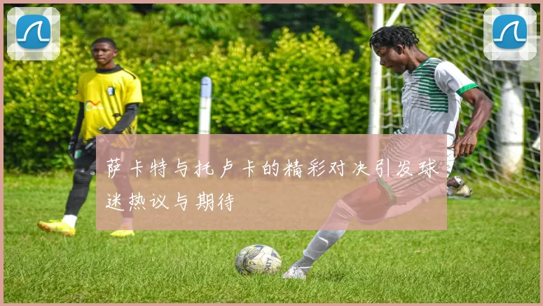 萨卡特与托卢卡的精彩对决引发球迷热议与期待