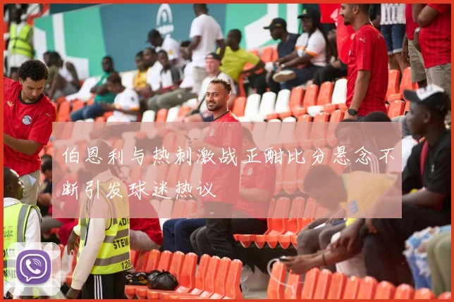 伯恩利与热刺激战正酣比分悬念不断引发球迷热议