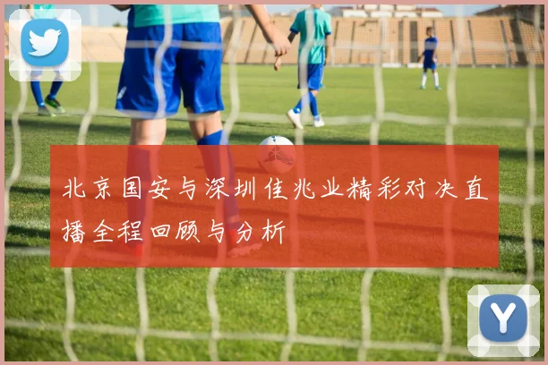 北京国安与深圳佳兆业精彩对决直播全程回顾与分析